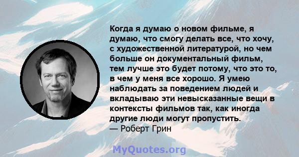 Когда я думаю о новом фильме, я думаю, что смогу делать все, что хочу, с художественной литературой, но чем больше он документальный фильм, тем лучше это будет потому, что это то, в чем у меня все хорошо. Я умею