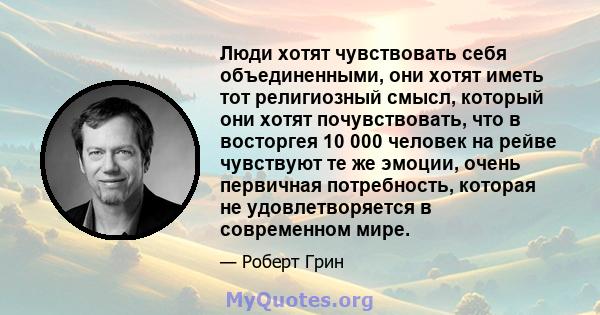 Люди хотят чувствовать себя объединенными, они хотят иметь тот религиозный смысл, который они хотят почувствовать, что в восторгея 10 000 человек на рейве чувствуют те же эмоции, очень первичная потребность, которая не