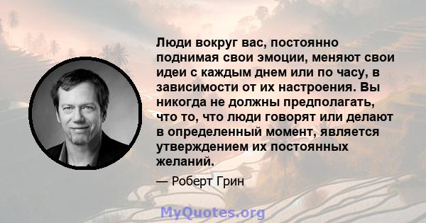 Люди вокруг вас, постоянно поднимая свои эмоции, меняют свои идеи с каждым днем ​​или по часу, в зависимости от их настроения. Вы никогда не должны предполагать, что то, что люди говорят или делают в определенный