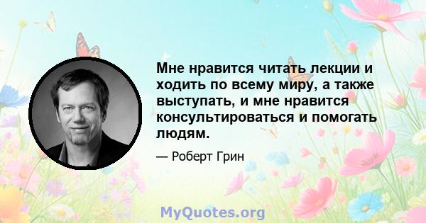 Мне нравится читать лекции и ходить по всему миру, а также выступать, и мне нравится консультироваться и помогать людям.