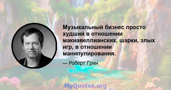 Музыкальный бизнес просто худший в отношении макиавеллианских, шарки, злых игр, в отношении манипулирования.