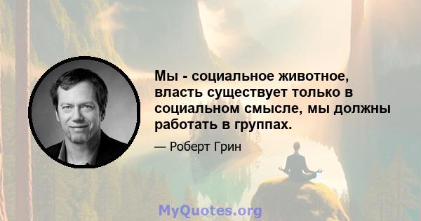 Мы - социальное животное, власть существует только в социальном смысле, мы должны работать в группах.