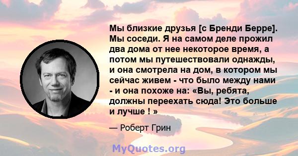 Мы близкие друзья [с Бренди Берре]. Мы соседи. Я на самом деле прожил два дома от нее некоторое время, а потом мы путешествовали однажды, и она смотрела на дом, в котором мы сейчас живем - что было между нами - и она