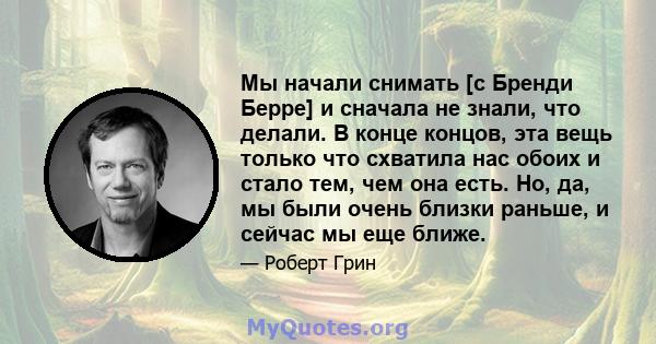 Мы начали снимать [с Бренди Берре] и сначала не знали, что делали. В конце концов, эта вещь только что схватила нас обоих и стало тем, чем она есть. Но, да, мы были очень близки раньше, и сейчас мы еще ближе.