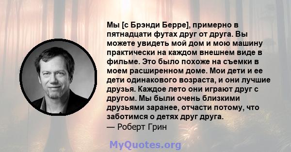 Мы [с Брэнди Берре], примерно в пятнадцати футах друг от друга. Вы можете увидеть мой дом и мою машину практически на каждом внешнем виде в фильме. Это было похоже на съемки в моем расширенном доме. Мои дети и ее дети