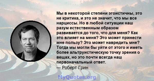 Мы в некоторой степени эгоистичны, это не критика, и это не значит, что мы все нарциссы. Но в любой ситуации наш разум естественным образом развивается до того, что для меня? Как это влияет на меня? Это может принести