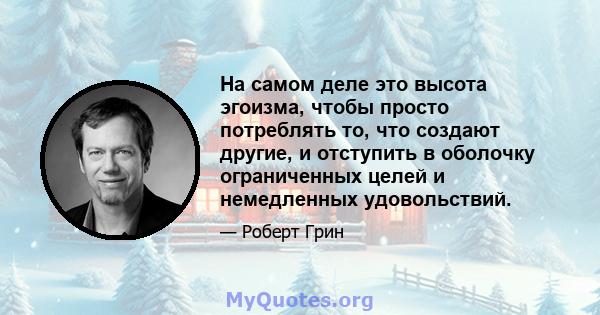 На самом деле это высота эгоизма, чтобы просто потреблять то, что создают другие, и отступить в оболочку ограниченных целей и немедленных удовольствий.