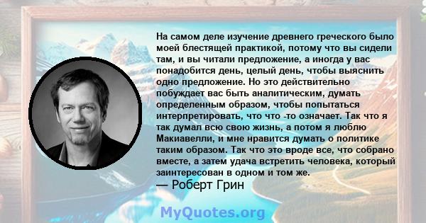 На самом деле изучение древнего греческого было моей блестящей практикой, потому что вы сидели там, и вы читали предложение, а иногда у вас понадобится день, целый день, чтобы выяснить одно предложение. Но это