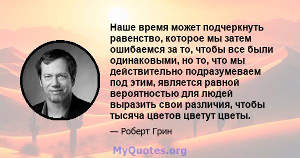 Наше время может подчеркнуть равенство, которое мы затем ошибаемся за то, чтобы все были одинаковыми, но то, что мы действительно подразумеваем под этим, является равной вероятностью для людей выразить свои различия,