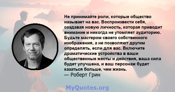 Не принимайте роли, которые общество называет на вас. Воспроизвести себя, создавая новую личность, которая приводит внимание и никогда не утомляет аудиторию. Будьте мастером своего собственного изображения, а не