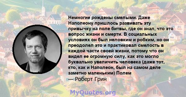 Немногие рождены смелыми. Даже Наполеону пришлось развивать эту привычку на поле битвы, где он знал, что это вопрос жизни и смерти. В социальных условиях он был неловким и робким, но он преодолел это и практиковал