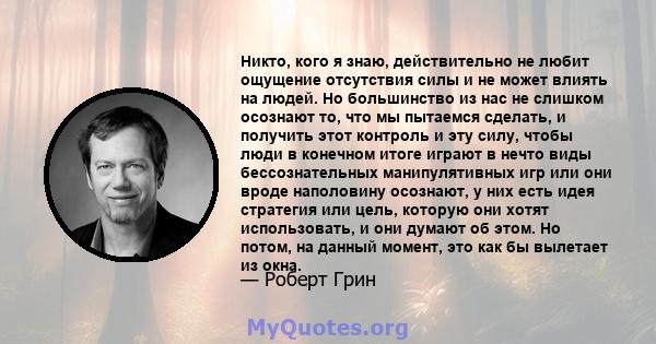 Никто, кого я знаю, действительно не любит ощущение отсутствия силы и не может влиять на людей. Но большинство из нас не слишком осознают то, что мы пытаемся сделать, и получить этот контроль и эту силу, чтобы люди в