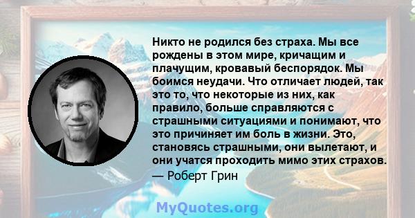 Никто не родился без страха. Мы все рождены в этом мире, кричащим и плачущим, кровавый беспорядок. Мы боимся неудачи. Что отличает людей, так это то, что некоторые из них, как правило, больше справляются с страшными