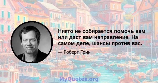 Никто не собирается помочь вам или даст вам направление. На самом деле, шансы против вас.