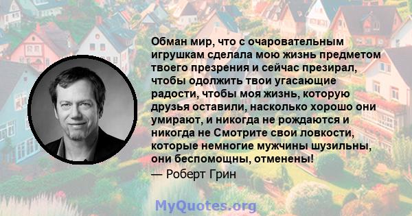 Обман мир, что с очаровательным игрушкам сделала мою жизнь предметом твоего презрения и сейчас презирал, чтобы одолжить твои угасающие радости, чтобы моя жизнь, которую друзья оставили, насколько хорошо они умирают, и