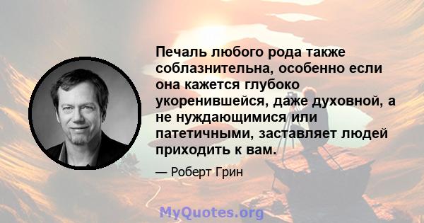 Печаль любого рода также соблазнительна, особенно если она кажется глубоко укоренившейся, даже духовной, а не нуждающимися или патетичными, заставляет людей приходить к вам.