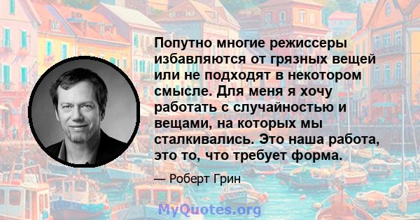 Попутно многие режиссеры избавляются от грязных вещей или не подходят в некотором смысле. Для меня я хочу работать с случайностью и вещами, на которых мы сталкивались. Это наша работа, это то, что требует форма.