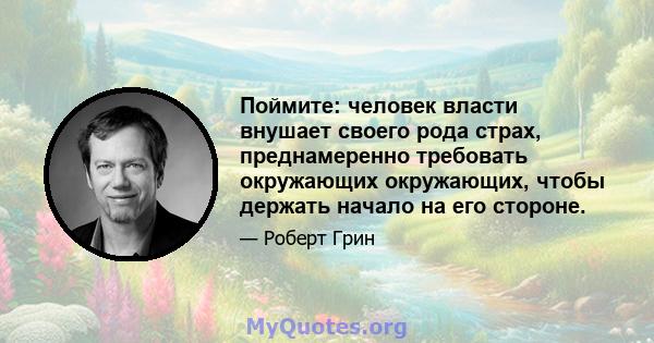 Поймите: человек власти внушает своего рода страх, преднамеренно требовать окружающих окружающих, чтобы держать начало на его стороне.