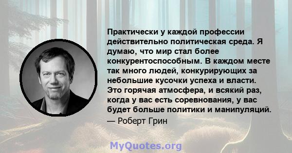 Практически у каждой профессии действительно политическая среда. Я думаю, что мир стал более конкурентоспособным. В каждом месте так много людей, конкурирующих за небольшие кусочки успеха и власти. Это горячая