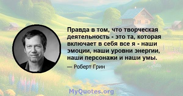 Правда в том, что творческая деятельность - это та, которая включает в себя все я - наши эмоции, наши уровни энергии, наши персонажи и наши умы.