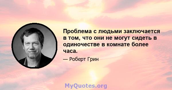 Проблема с людьми заключается в том, что они не могут сидеть в одиночестве в комнате более часа.