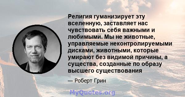 Религия гуманизирует эту вселенную, заставляет нас чувствовать себя важными и любимыми. Мы не животные, управляемые неконтролируемыми дисками, животными, которые умирают без видимой причины, а существа, созданные по