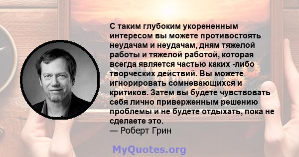 С таким глубоким укорененным интересом вы можете противостоять неудачам и неудачам, дням тяжелой работы и тяжелой работой, которая всегда является частью каких -либо творческих действий. Вы можете игнорировать