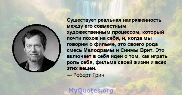 Существует реальная напряженность между его совместным художественным процессом, который почти похож на себя, и, когда мы говорим о фильме, это своего рода смесь Мелодрамы и Синмы Врит. Это включает в себя идеи о том,