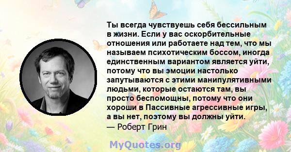 Ты всегда чувствуешь себя бессильным в жизни. Если у вас оскорбительные отношения или работаете над тем, что мы называем психотическим боссом, иногда единственным вариантом является уйти, потому что вы эмоции настолько