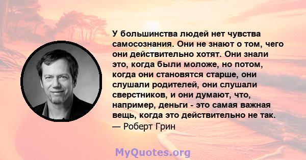 У большинства людей нет чувства самосознания. Они не знают о том, чего они действительно хотят. Они знали это, когда были моложе, но потом, когда они становятся старше, они слушали родителей, они слушали сверстников, и