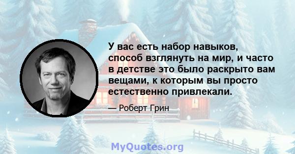 У вас есть набор навыков, способ взглянуть на мир, и часто в детстве это было раскрыто вам вещами, к которым вы просто естественно привлекали.