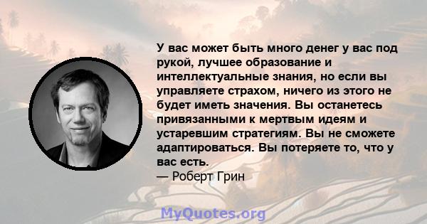 У вас может быть много денег у вас под рукой, лучшее образование и интеллектуальные знания, но если вы управляете страхом, ничего из этого не будет иметь значения. Вы останетесь привязанными к мертвым идеям и устаревшим 