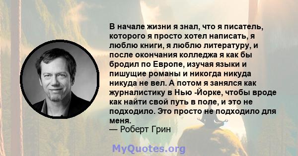 В начале жизни я знал, что я писатель, которого я просто хотел написать, я люблю книги, я люблю литературу, и после окончания колледжа я как бы бродил по Европе, изучая языки и пишущие романы и никогда никуда никуда не