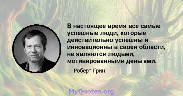 В настоящее время все самые успешные люди, которые действительно успешны и инновационны в своей области, не являются людьми, мотивированными деньгами.