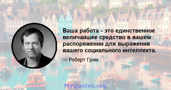 Ваша работа - это единственное величайшее средство в вашем распоряжении для выражения вашего социального интеллекта.