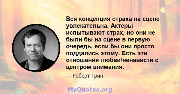 Вся концепция страха на сцене увлекательна. Актеры испытывают страх, но они не были бы на сцене в первую очередь, если бы они просто поддались этому. Есть эти отношения любви/ненависти с центром внимания.