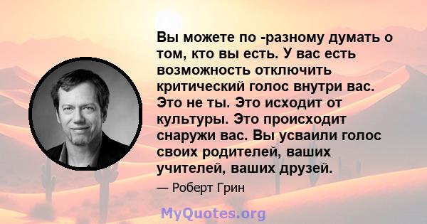 Вы можете по -разному думать о том, кто вы есть. У вас есть возможность отключить критический голос внутри вас. Это не ты. Это исходит от культуры. Это происходит снаружи вас. Вы усваили голос своих родителей, ваших