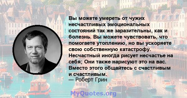 Вы можете умереть от чужих несчастливых эмоциональных состояний так же заразительны, как и болезнь. Вы можете чувствовать, что помогаете утоплению, но вы ускоряете свою собственную катастрофу. Несчастный иногда рисует