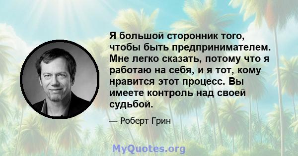 Я большой сторонник того, чтобы быть предпринимателем. Мне легко сказать, потому что я работаю на себя, и я тот, кому нравится этот процесс. Вы имеете контроль над своей судьбой.