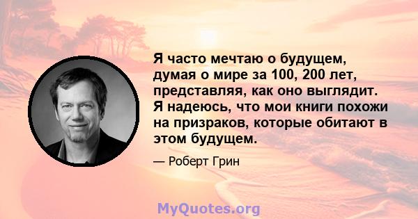 Я часто мечтаю о будущем, думая о мире за 100, 200 лет, представляя, как оно выглядит. Я надеюсь, что мои книги похожи на призраков, которые обитают в этом будущем.