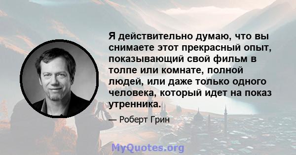 Я действительно думаю, что вы снимаете этот прекрасный опыт, показывающий свой фильм в толпе или комнате, полной людей, или даже только одного человека, который идет на показ утренника.