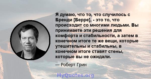 Я думаю, что то, что случилось с Бренди [Берре], - это то, что происходит со многими людьми. Вы принимаете эти решения для комфорта и стабильности, а затем в конечном итоге те же вещи, которые утешительны и стабильны, в 