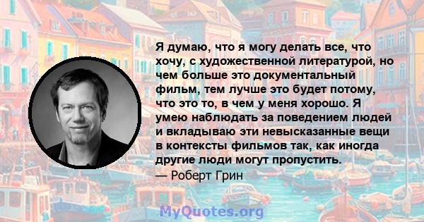 Я думаю, что я могу делать все, что хочу, с художественной литературой, но чем больше это документальный фильм, тем лучше это будет потому, что это то, в чем у меня хорошо. Я умею наблюдать за поведением людей и