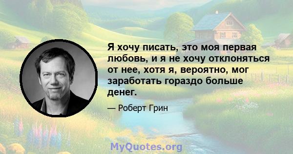 Я хочу писать, это моя первая любовь, и я не хочу отклоняться от нее, хотя я, вероятно, мог заработать гораздо больше денег.