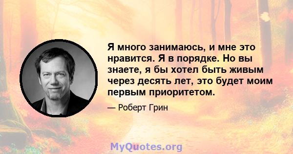 Я много занимаюсь, и мне это нравится. Я в порядке. Но вы знаете, я бы хотел быть живым через десять лет, это будет моим первым приоритетом.