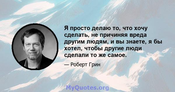 Я просто делаю то, что хочу сделать, не причиняя вреда другим людям, и вы знаете, я бы хотел, чтобы другие люди сделали то же самое.