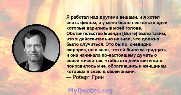 Я работал над другими вещами, и я хотел снять фильм, и у меня было несколько идей, которые варились в моей голове. Обстоятельство Бренди [Burre] было таким, что я действительно не знал, что должно было случиться. Это