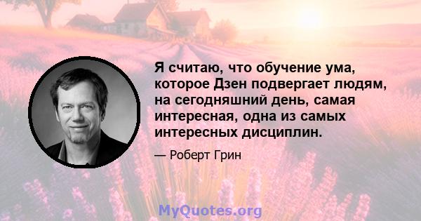 Я считаю, что обучение ума, которое Дзен подвергает людям, на сегодняшний день, самая интересная, одна из самых интересных дисциплин.