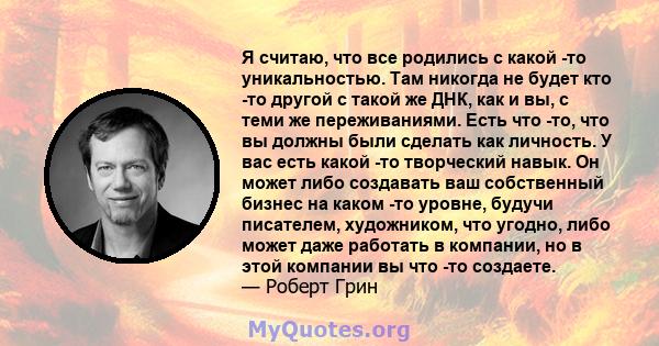 Я считаю, что все родились с какой -то уникальностью. Там никогда не будет кто -то другой с такой же ДНК, как и вы, с теми же переживаниями. Есть что -то, что вы должны были сделать как личность. У вас есть какой -то