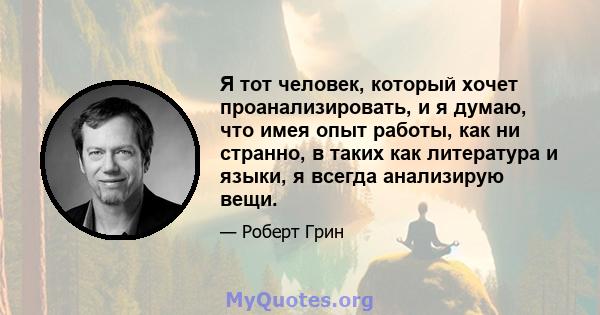 Я тот человек, который хочет проанализировать, и я думаю, что имея опыт работы, как ни странно, в таких как литература и языки, я всегда анализирую вещи.